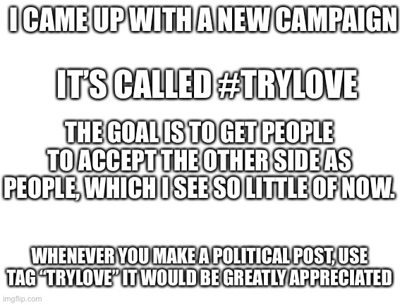 Blank White Template | I CAME UP WITH A NEW CAMPAIGN; IT’S CALLED #TRYLOVE; THE GOAL IS TO GET PEOPLE TO ACCEPT THE OTHER SIDE AS PEOPLE, WHICH I SEE SO LITTLE OF NOW. WHENEVER YOU MAKE A POLITICAL POST, USE TAG “TRYLOVE” IT WOULD BE GREATLY APPRECIATED | image tagged in blank white template | made w/ Imgflip meme maker