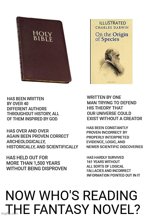 WRITTEN BY ONE MAN TRYING TO DEFEND HIS THEORY THAT OUR UNIVERSE COULD EXIST WITHOUT A CREATOR; HAS BEEN WRITTEN BY OVER 40 DIFFERENT AUTHORS THROUGHOUT HISTORY, ALL OF THEM INSPIRED BY GOD; HAS BEEN CONSTANTLY PROVEN INCORRECT BY PROPERLY INTERPRETED EVIDENCE, LOGIC, AND NEWER SCIENTIFIC DISCOVERIES; HAS OVER AND OVER AGAIN BEEN PROVEN CORRECT ARCHEOLOGICALLY, HISTORICALLY, AND SCIENTIFICALLY; HAS HELD OUT FOR MORE THAN 1,500 YEARS WITHOUT BEING DISPROVEN; HAS HARDLY SURVIVED 161 YEARS WITHOUT ALL SORTS OF LOGICAL FALLACIES AND INCORRECT INFORMATION POINTED OUT IN IT; NOW WHO'S READING THE FANTASY NOVEL? | image tagged in blank white template | made w/ Imgflip meme maker
