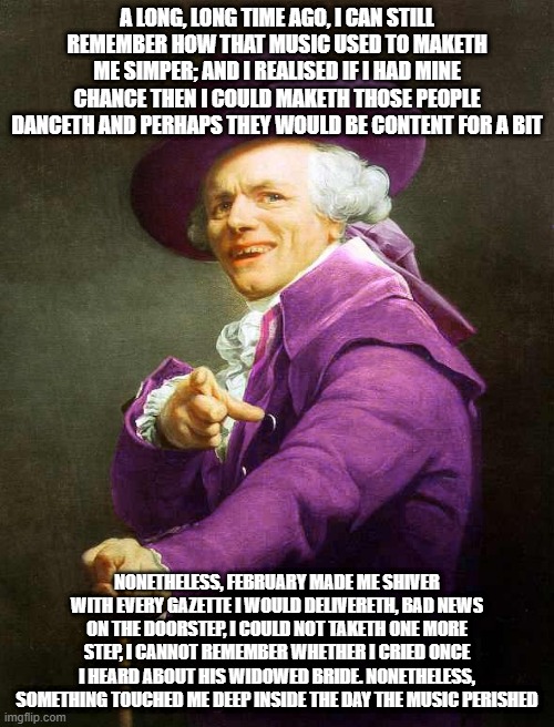 Joseph Ducreux On Da Purp | A LONG, LONG TIME AGO, I CAN STILL REMEMBER HOW THAT MUSIC USED TO MAKETH ME SIMPER; AND I REALISED IF I HAD MINE CHANCE THEN I COULD MAKETH THOSE PEOPLE DANCETH AND PERHAPS THEY WOULD BE CONTENT FOR A BIT; NONETHELESS, FEBRUARY MADE ME SHIVER WITH EVERY GAZETTE I WOULD DELIVERETH, BAD NEWS ON THE DOORSTEP, I COULD NOT TAKETH ONE MORE STEP, I CANNOT REMEMBER WHETHER I CRIED ONCE I HEARD ABOUT HIS WIDOWED BRIDE. NONETHELESS, SOMETHING TOUCHED ME DEEP INSIDE THE DAY THE MUSIC PERISHED | image tagged in joseph ducreux on da purp | made w/ Imgflip meme maker