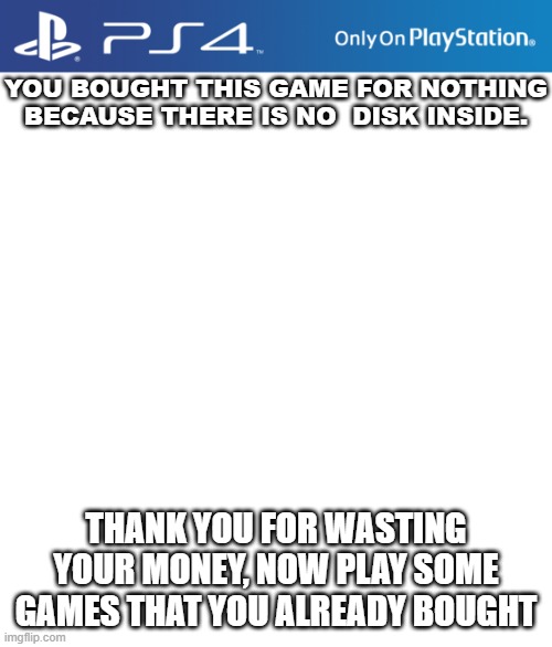 PS4 case | YOU BOUGHT THIS GAME FOR NOTHING BECAUSE THERE IS NO  DISK INSIDE. THANK YOU FOR WASTING YOUR MONEY, NOW PLAY SOME GAMES THAT YOU ALREADY BOUGHT | image tagged in ps4 case | made w/ Imgflip meme maker