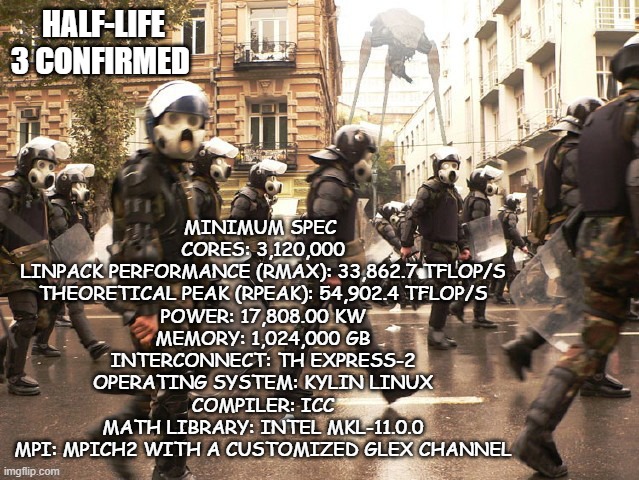 Confirmed | HALF-LIFE 3 CONFIRMED; MINIMUM SPEC 
CORES: 3,120,000
LINPACK PERFORMANCE (RMAX): 33,862.7 TFLOP/S
THEORETICAL PEAK (RPEAK): 54,902.4 TFLOP/S
POWER: 17,808.00 KW
MEMORY: 1,024,000 GB
INTERCONNECT: TH EXPRESS-2
OPERATING SYSTEM: KYLIN LINUX
COMPILER: ICC
MATH LIBRARY: INTEL MKL-11.0.0
MPI: MPICH2 WITH A CUSTOMIZED GLEX CHANNEL | image tagged in half life 3 | made w/ Imgflip meme maker