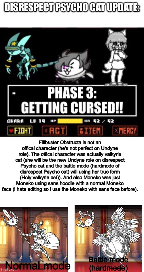 Update for Disrespect Psycho cat (sorry for being dumb) | DISRESPECT PSYCHO CAT UPDATE:; Filibuster Obstructa is not an offical character (he’s not perfect on Undyne role). The offical character was actually valkyrie cat (she will be the new Undyne role on disrespect Psycho cat and the battle mode (hardmode of disrespect Psycho cat) will using her true form (Holy valkyrie cat)). And also Moneko was just Moneko using sans hoodie with a normal Moneko face (i hate editing so i use the Moneko with sans face before). Battle mode (hardmode); Normal mode | image tagged in blank white template,memes,funny,disbelief,cats,papyrus | made w/ Imgflip meme maker