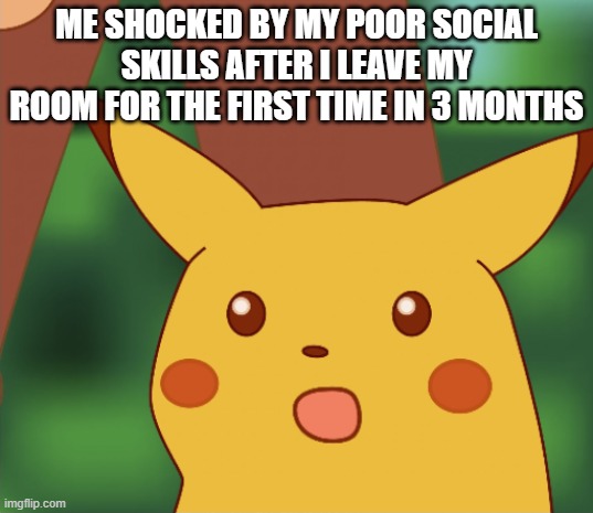 Me shocked by my poor social skills after I leave my room for the first time in 3 months | ME SHOCKED BY MY POOR SOCIAL SKILLS AFTER I LEAVE MY ROOM FOR THE FIRST TIME IN 3 MONTHS | image tagged in surprised pikachu,shocked face,pokemon,pikachu,social distancing,socially awkward | made w/ Imgflip meme maker