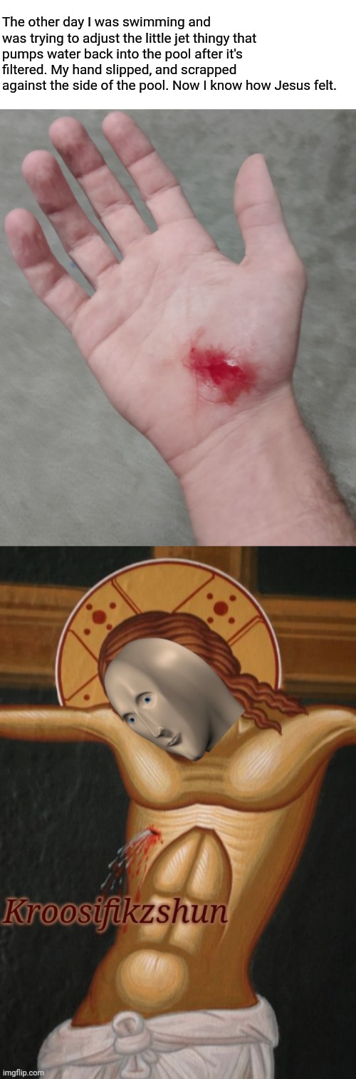 The other day I was swimming and was trying to adjust the little jet thingy that pumps water back into the pool after it's filtered. My hand slipped, and scrapped against the side of the pool. Now I know how Jesus felt. | image tagged in meme man,jesus crucifixion,injury,swimming | made w/ Imgflip meme maker