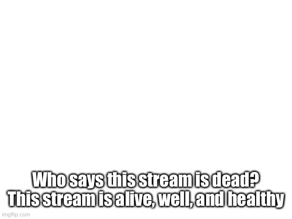 Yes |  Who says this stream is dead? This stream is alive, well, and healthy | image tagged in blank white template | made w/ Imgflip meme maker
