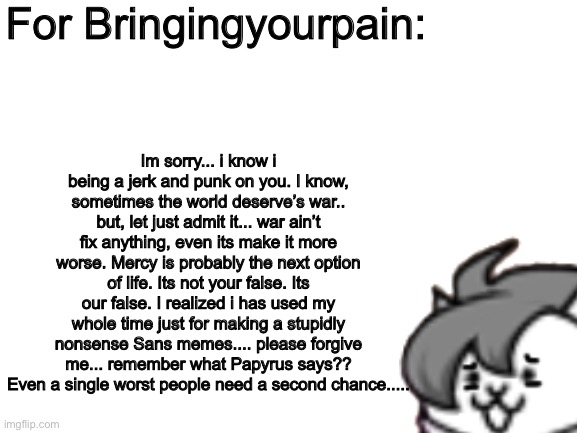 For bringingyourpain (if he/her read this) | For Bringingyourpain:; Im sorry... i know i being a jerk and punk on you. I know, sometimes the world deserve’s war.. but, let just admit it... war ain’t fix anything, even its make it more worse. Mercy is probably the next option of life. Its not your false. Its our false. I realized i has used my whole time just for making a stupidly nonsense Sans memes.... please forgive me... remember what Papyrus says?? Even a single worst people need a second chance..... | image tagged in memes,funny,cats,undertale,sorry,apology | made w/ Imgflip meme maker