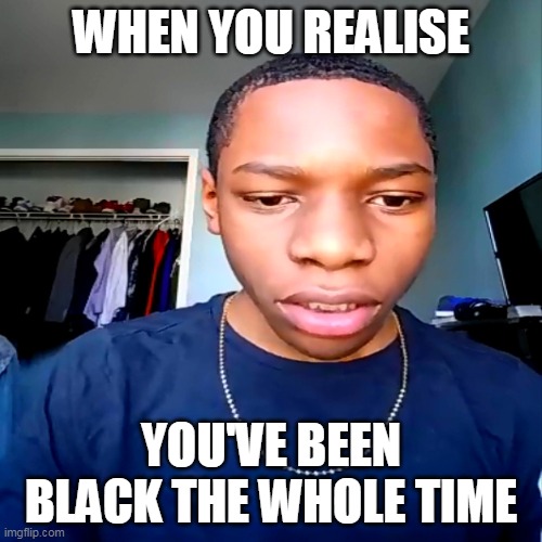 f | WHEN YOU REALISE; YOU'VE BEEN BLACK THE WHOLE TIME | image tagged in funny memes,jesus,bad luck brian,craziness_all_the_way,pie charts,batman slapping robin | made w/ Imgflip meme maker