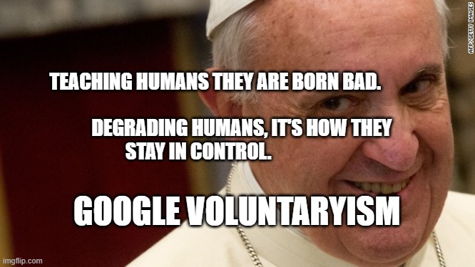 pope francis  | TEACHING HUMANS THEY ARE BORN BAD.        
                          DEGRADING HUMANS, IT'S HOW THEY STAY IN CONTROL. GOOGLE VOLUNTARYISM | image tagged in pope francis | made w/ Imgflip meme maker