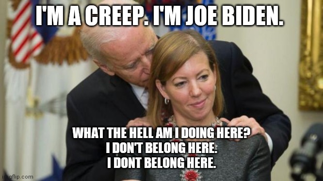 Creep | I'M A CREEP. I'M JOE BIDEN. WHAT THE HELL AM I DOING HERE?
I DON'T BELONG HERE.
I DONT BELONG HERE. | image tagged in creepy joe biden | made w/ Imgflip meme maker
