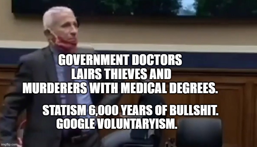 Dr. Fauci | GOVERNMENT DOCTORS  LAIRS THIEVES AND MURDERERS WITH MEDICAL DEGREES. STATISM 6,000 YEARS OF BULLSHIT. GOOGLE VOLUNTARYISM. | image tagged in dr fauci | made w/ Imgflip meme maker