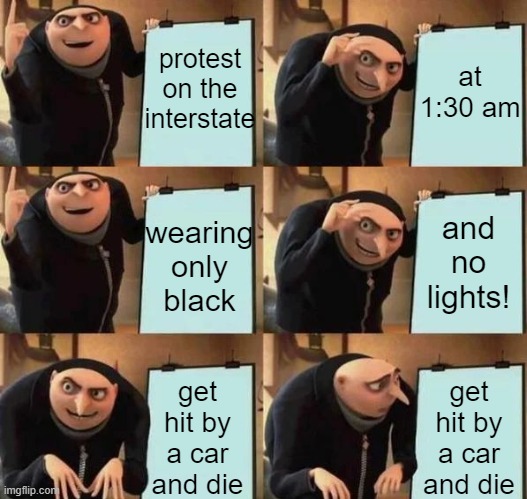SJW makes plans for protest (Spoiler alert~ The driver was not at fault, but is being charged anyway, and he's black) | at 1:30 am; protest on the interstate; wearing only black; and no lights! get hit by a car and die; get hit by a car and die | image tagged in gru's plan,protests,stupid liberals,political meme | made w/ Imgflip meme maker