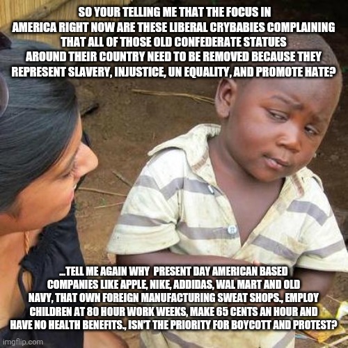 American priorities | SO YOUR TELLING ME THAT THE FOCUS IN AMERICA RIGHT NOW ARE THESE LIBERAL CRYBABIES COMPLAINING THAT ALL OF THOSE OLD CONFEDERATE STATUES AROUND THEIR COUNTRY NEED TO BE REMOVED BECAUSE THEY REPRESENT SLAVERY, INJUSTICE, UN EQUALITY, AND PROMOTE HATE? ...TELL ME AGAIN WHY  PRESENT DAY AMERICAN BASED COMPANIES LIKE APPLE, NIKE, ADDIDAS, WAL MART AND OLD NAVY, THAT OWN FOREIGN MANUFACTURING SWEAT SHOPS., EMPLOY CHILDREN AT 80 HOUR WORK WEEKS, MAKE 65 CENTS AN HOUR AND HAVE NO HEALTH BENEFITS., ISN'T THE PRIORITY FOR BOYCOTT AND PROTEST? | image tagged in confused | made w/ Imgflip meme maker