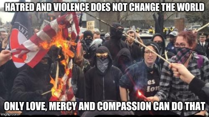 Be the change | HATRED AND VIOLENCE DOES NOT CHANGE THE WORLD; ONLY LOVE, MERCY AND COMPASSION CAN DO THAT | image tagged in antifa democrat leftist terrorist,be the change,love,mercy,compassion,respect the lawmakers | made w/ Imgflip meme maker