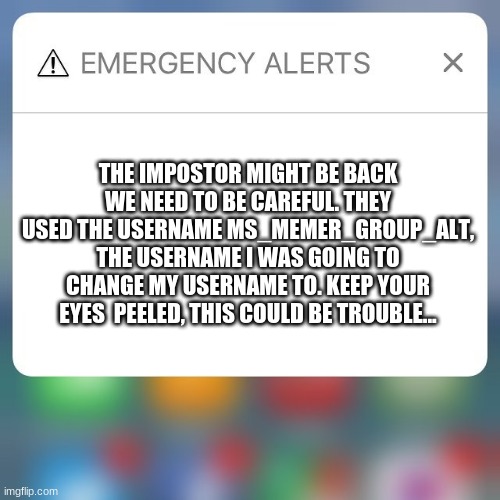 KEEP ON THE LOOKOUT THE IMPOSTOR MIGHT ACTUALLY BE BACK | THE IMPOSTOR MIGHT BE BACK WE NEED TO BE CAREFUL. THEY USED THE USERNAME MS_MEMER_GROUP_ALT, THE USERNAME I WAS GOING TO CHANGE MY USERNAME TO. KEEP YOUR EYES  PEELED, THIS COULD BE TROUBLE... | image tagged in emergency alert,impostor | made w/ Imgflip meme maker