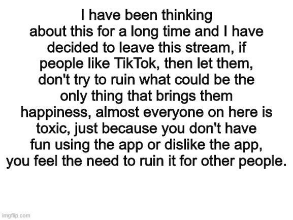 I understand that I am guilty of this (more info in the comments) | I have been thinking about this for a long time and I have decided to leave this stream, if people like TikTok, then let them, don't try to ruin what could be the only thing that brings them happiness, almost everyone on here is toxic, just because you don't have fun using the app or dislike the app, you feel the need to ruin it for other people. | image tagged in blank white template | made w/ Imgflip meme maker