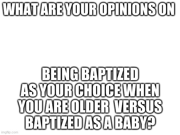Blank White Template |  WHAT ARE YOUR OPINIONS ON; BEING BAPTIZED AS YOUR CHOICE WHEN YOU ARE OLDER  VERSUS BAPTIZED AS A BABY? | image tagged in blank white template | made w/ Imgflip meme maker
