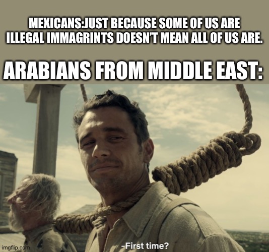 Not all of us are illegal you jerks! | MEXICANS:JUST BECAUSE SOME OF US ARE ILLEGAL IMMAGRINTS DOESN’T MEAN ALL OF US ARE. ARABIANS FROM MIDDLE EAST: | image tagged in first time | made w/ Imgflip meme maker