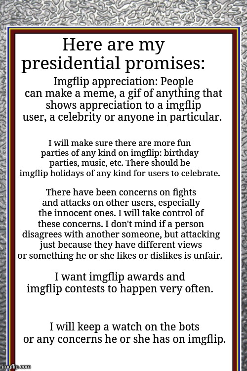 My presidential promises | Here are my presidential promises:; Imgflip appreciation: People can make a meme, a gif of anything that shows appreciation to a imgflip user, a celebrity or anyone in particular. I will make sure there are more fun parties of any kind on imgflip: birthday parties, music, etc. There should be imgflip holidays of any kind for users to celebrate. There have been concerns on fights and attacks on other users, especially the innocent ones. I will take control of these concerns. I don't mind if a person disagrees with another someone, but attacking just because they have different views or something he or she likes or dislikes is unfair. I want imgflip awards and imgflip contests to happen very often. I will keep a watch on the bots or any concerns he or she has on imgflip. | image tagged in memes,meme,imgflip,presidential,roleplaying,president | made w/ Imgflip meme maker