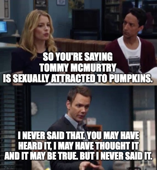 I'm Just Saying We Don't Really Know | SO YOU'RE SAYING TOMMY MCMURTRY
IS SEXUALLY ATTRACTED TO PUMPKINS. I NEVER SAID THAT. YOU MAY HAVE HEARD IT, I MAY HAVE THOUGHT IT AND IT MAY BE TRUE. BUT I NEVER SAID IT. | image tagged in memes,pumpkins,community,tommy | made w/ Imgflip meme maker