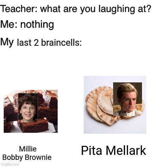 Yup | last 2 braincells:; Millie Bobby Brownie; Pita Mellark | image tagged in blank white template,teacher what are you laughing at | made w/ Imgflip meme maker