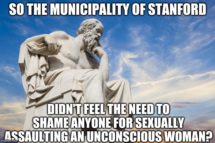 Philosophy | SO THE MUNICIPALITY OF STANFORD DIDN'T FEEL THE NEED TO SHAME ANYONE FOR SEXUALLY ASSAULTING AN UNCONSCIOUS WOMAN? | image tagged in philosophy | made w/ Imgflip meme maker