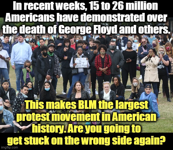 2 out of 3 Americans support Black Lives Matter. The politics of race in America have shifted. Trump's on the wrong side. R U? | In recent weeks, 15 to 26 million 
Americans have demonstrated over the death of George Floyd and others. This makes BLM the largest protest movement in American history. Are you going to get stuck on the wrong side again? | image tagged in black lives matter,protest,winning,trump,loser | made w/ Imgflip meme maker