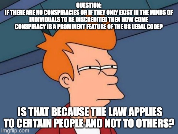 Conspiracy theory | QUESTION:
IF THERE ARE NO CONSPIRACIES OR IF THEY ONLY EXIST IN THE MINDS OF INDIVIDUALS TO BE DISCREDITED THEN HOW COME CONSPIRACY IS A PROMINENT FEATURE OF THE US LEGAL CODE? IS THAT BECAUSE THE LAW APPLIES TO CERTAIN PEOPLE AND NOT TO OTHERS? | image tagged in memes,futurama fry,conspiracy theory | made w/ Imgflip meme maker