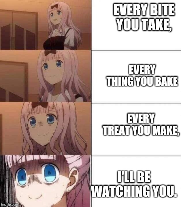 chika template | EVERY BITE YOU TAKE, EVERY THING YOU BAKE; EVERY TREAT YOU MAKE, I'LL BE WATCHING YOU. | image tagged in chika template | made w/ Imgflip meme maker