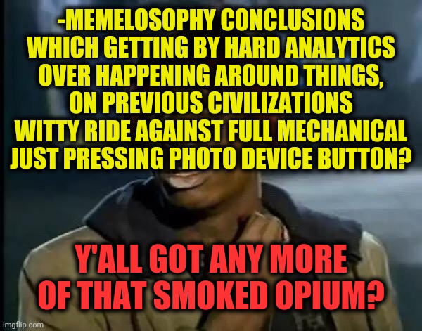 -When s1 even single tune to make pronounce between Tik tok & meme massive base. | -MEMELOSOPHY CONCLUSIONS WHICH GETTING BY HARD ANALYTICS OVER HAPPENING AROUND THINGS, ON PREVIOUS CIVILIZATIONS WITTY RIDE AGAINST FULL MECHANICAL JUST PRESSING PHOTO DEVICE BUTTON? Y'ALL GOT ANY MORE OF THAT SMOKED OPIUM? | image tagged in memes,y'all got any more of that,the daily struggle imgflip edition,tik tok,world war iii,its not going to happen | made w/ Imgflip meme maker