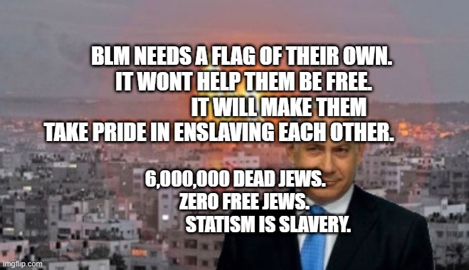 Bibi phosphorus | BLM NEEDS A FLAG OF THEIR OWN.       IT WONT HELP THEM BE FREE.                        IT WILL MAKE THEM TAKE PRIDE IN ENSLAVING EACH OTHER. 6,000,000 DEAD JEWS.             ZERO FREE JEWS.                      STATISM IS SLAVERY. | image tagged in bibi phosphorus | made w/ Imgflip meme maker