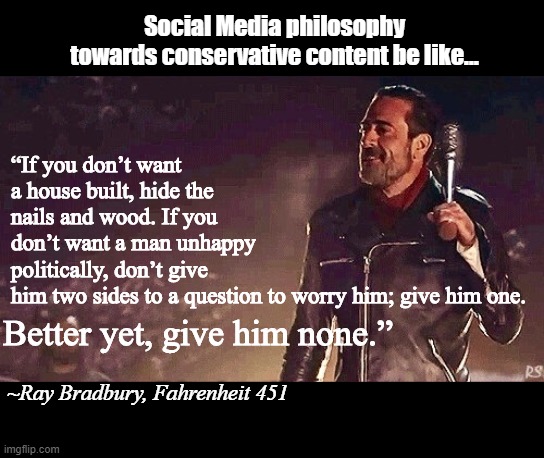 Negan. | “If you don’t want a house built, hide the nails and wood. If you don’t want a man unhappy politically, don’t give him two sides to a question to worry him; give him one. Social Media philosophy towards conservative content be like... Better yet, give him none.”; ~Ray Bradbury, Fahrenheit 451 | image tagged in negan | made w/ Imgflip meme maker