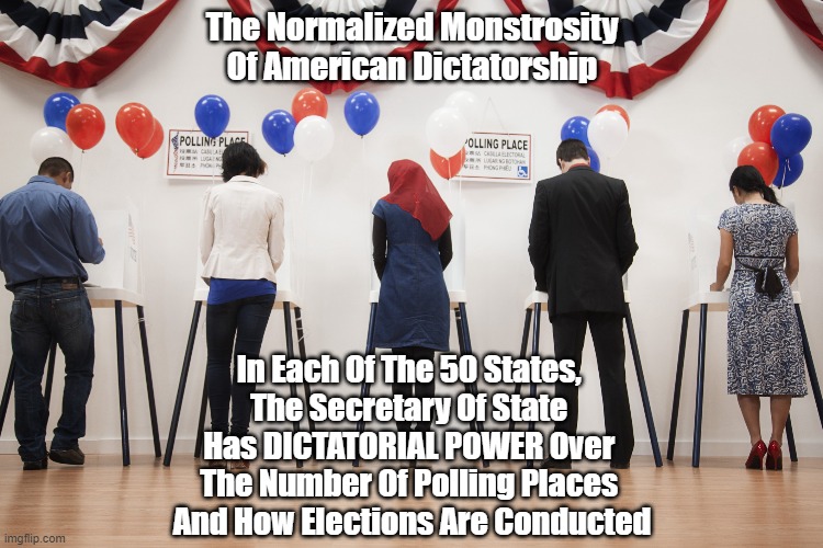 "What Exactly Is The Normalized Monstrosity Of American Dictatorship" | The Normalized Monstrosity
Of American Dictatorship; In Each Of The 50 States, 
The Secretary Of State 
Has DICTATORIAL POWER Over 
The Number Of Polling Places 
And How Elections Are Conducted | image tagged in american dictatorship,secretary of state,dictatorial power,polling place,who controls the way us elections are conducted | made w/ Imgflip meme maker