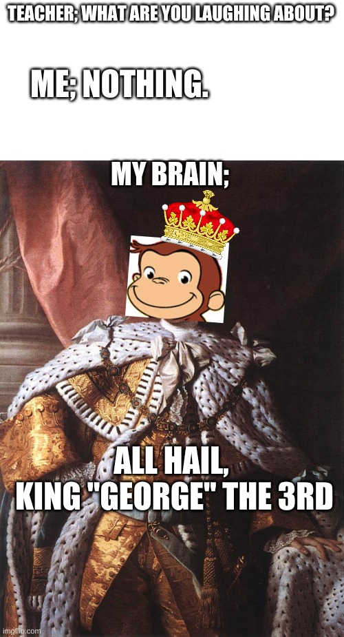 I'm sure NO ONE would even think about rebelling against this guy, Right??? |  TEACHER; WHAT ARE YOU LAUGHING ABOUT? ME; NOTHING. MY BRAIN;; ALL HAIL,
 KING "GEORGE" THE 3RD | image tagged in blank white template,king george iii,curious george,england,america | made w/ Imgflip meme maker