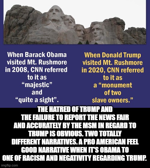 The hatred of Trump and the failure to report the news fair and accurately by the MSM in regard to Trump is obvious. | THE HATRED OF TRUMP AND THE FAILURE TO REPORT THE NEWS FAIR AND ACCURATELY BY THE MSM IN REGARD TO TRUMP IS OBVIOUS. TWO TOTALLY DIFFERENT NARRATIVES. A PRO AMERICAN FEEL GOOD NARRATIVE WHEN IT'S OBAMA TO ONE OF RACISM AND NEGATIVITY REGARDING TRUMP. | image tagged in fake news,stupid liberals,democrats | made w/ Imgflip meme maker