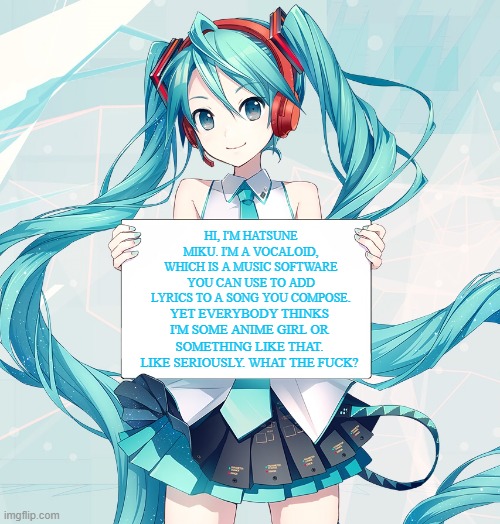 Hatsune Miku holding a sign | HI, I'M HATSUNE MIKU. I'M A VOCALOID, WHICH IS A MUSIC SOFTWARE YOU CAN USE TO ADD LYRICS TO A SONG YOU COMPOSE. YET EVERYBODY THINKS I'M SOME ANIME GIRL OR SOMETHING LIKE THAT. LIKE SERIOUSLY. WHAT THE FUCK? | image tagged in hatsune miku holding a sign | made w/ Imgflip meme maker