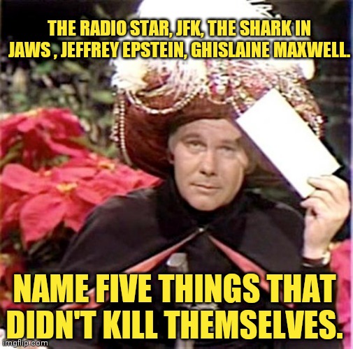 Carnac the Magnificent | THE RADIO STAR, JFK, THE SHARK IN JAWS , JEFFREY EPSTEIN, GHISLAINE MAXWELL. NAME FIVE THINGS THAT DIDN'T KILL THEMSELVES. | image tagged in carnac the magnificent | made w/ Imgflip meme maker