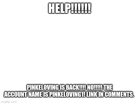 Blank White Template |  HELP!!!!!! PINKELOVING IS BACK!!!! NO!!!!! THE ACCOUNT NAME IS PINKELOVING1! LINK IN COMMENTS. | image tagged in blank white template | made w/ Imgflip meme maker