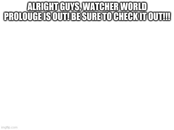 YAYAYYAYAYAYAY | ALRIGHT GUYS, WATCHER WORLD PROLOUGE IS OUT! BE SURE TO CHECK IT OUT!!! | image tagged in blank white template | made w/ Imgflip meme maker
