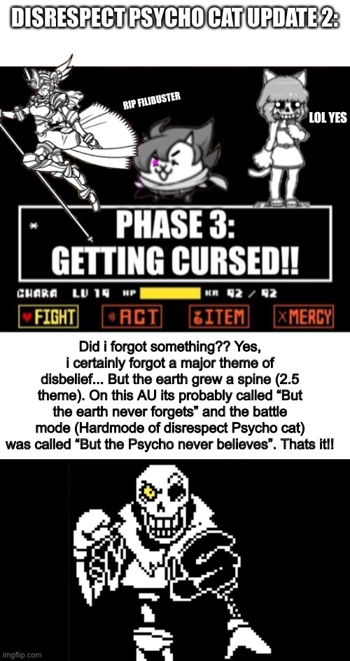 Disrespect Psychocat update 2 | DISRESPECT PSYCHO CAT UPDATE 2:; RIP FILIBUSTER; LOL YES; Did i forgot something?? Yes, i certainly forgot a major theme of disbelief... But the earth grew a spine (2.5 theme). On this AU its probably called “But the earth never forgets” and the battle mode (Hardmode of disrespect Psycho cat) was called “But the Psycho never believes”. Thats it!! | image tagged in blank white template,memes,funny,cats,disbelief,papyrus | made w/ Imgflip meme maker