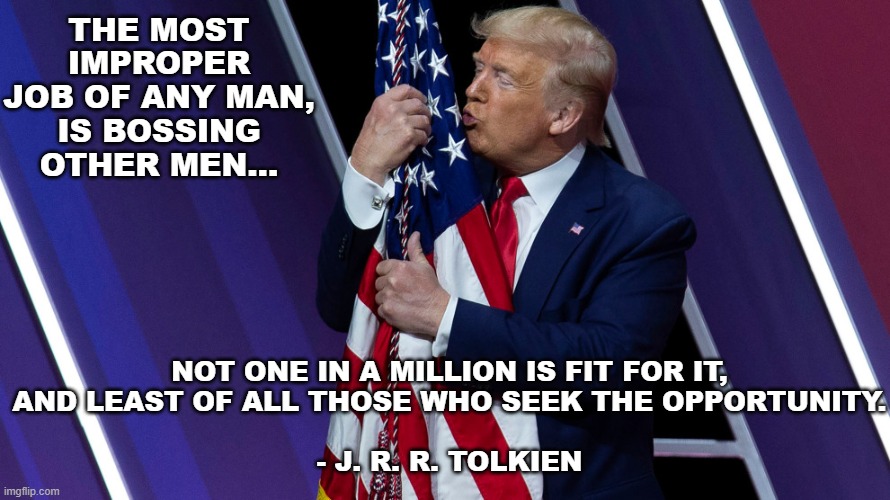 Trump Flag Kiss | THE MOST IMPROPER JOB OF ANY MAN, IS BOSSING OTHER MEN... NOT ONE IN A MILLION IS FIT FOR IT,
AND LEAST OF ALL THOSE WHO SEEK THE OPPORTUNITY.
 
- J. R. R. TOLKIEN | image tagged in trump flag kiss | made w/ Imgflip meme maker