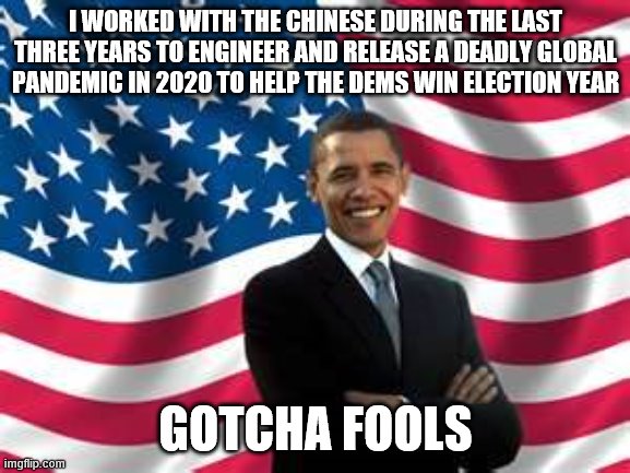 Obama | I WORKED WITH THE CHINESE DURING THE LAST THREE YEARS TO ENGINEER AND RELEASE A DEADLY GLOBAL PANDEMIC IN 2020 TO HELP THE DEMS WIN ELECTION YEAR; GOTCHA FOOLS | image tagged in memes,obama | made w/ Imgflip meme maker
