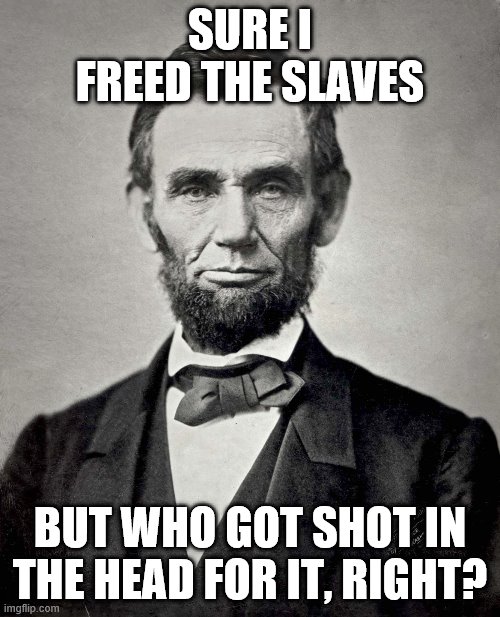 Abraham Lincoln | SURE I FREED THE SLAVES; BUT WHO GOT SHOT IN THE HEAD FOR IT, RIGHT? | image tagged in abraham lincoln | made w/ Imgflip meme maker