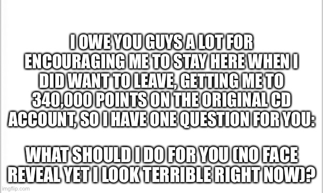 Please, what should I do, make some sort of project, a random reveal, what do you want? | I OWE YOU GUYS A LOT FOR ENCOURAGING ME TO STAY HERE WHEN I DID WANT TO LEAVE, GETTING ME TO 340,000 POINTS ON THE ORIGINAL CD ACCOUNT, SO I HAVE ONE QUESTION FOR YOU:; WHAT SHOULD I DO FOR YOU (NO FACE REVEAL YET I LOOK TERRIBLE RIGHT NOW)? | image tagged in white background | made w/ Imgflip meme maker