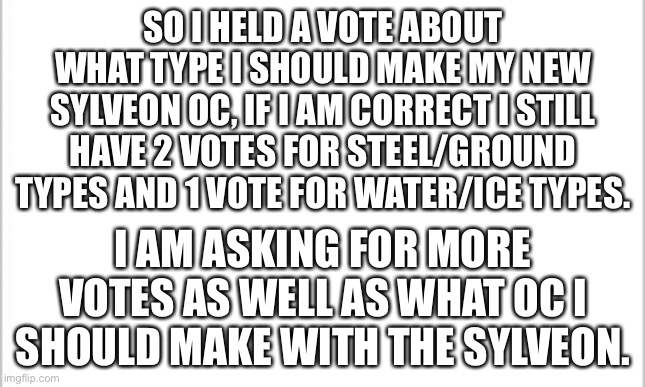 I’m just making sure that you guys want steel and ground types because I personally favor the ice and water type version | SO I HELD A VOTE ABOUT WHAT TYPE I SHOULD MAKE MY NEW SYLVEON OC, IF I AM CORRECT I STILL HAVE 2 VOTES FOR STEEL/GROUND TYPES AND 1 VOTE FOR WATER/ICE TYPES. I AM ASKING FOR MORE VOTES AS WELL AS WHAT OC I SHOULD MAKE WITH THE SYLVEON. | image tagged in white background | made w/ Imgflip meme maker