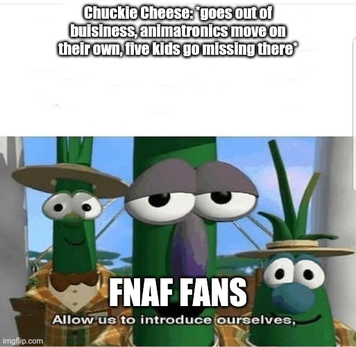 Allow us to introduce ourselves | Chuckie Cheese: *goes out of buisiness, animatronics move on their own, five kids go missing there*; FNAF FANS | image tagged in allow us to introduce ourselves | made w/ Imgflip meme maker