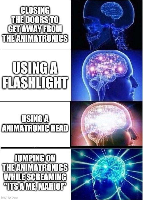 Expanding Brain Meme | CLOSING THE DOORS TO GET AWAY FROM THE ANIMATRONICS; USING A FLASHLIGHT; USING A ANIMATRONIC HEAD; JUMPING ON THE ANIMATRONICS WHILE SCREAMING "ITS A ME, MARIO!" | image tagged in memes,expanding brain | made w/ Imgflip meme maker