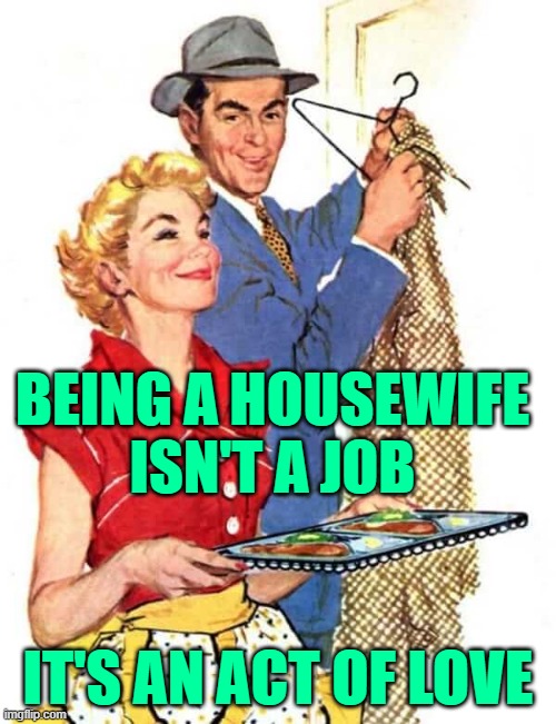 Housewife Love | BEING A HOUSEWIFE
ISN'T A JOB; IT'S AN ACT OF LOVE | image tagged in 1950s housewife,marriage,stay at home,life lessons,married,so true memes | made w/ Imgflip meme maker
