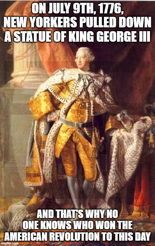 King George III | ON JULY 9TH, 1776, NEW YORKERS PULLED DOWN A STATUE OF KING GEORGE III; AND THAT'S WHY NO ONE KNOWS WHO WON THE AMERICAN REVOLUTION TO THIS DAY | image tagged in king george iii | made w/ Imgflip meme maker