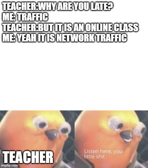 TEACHER:WHY ARE YOU LATE?
ME: TRAFFIC
TEACHER:BUT IT IS AN ONLINE CLASS
ME: YEAH IT IS NETWORK TRAFFIC; TEACHER | image tagged in blank white template,listen here you little shit bird | made w/ Imgflip meme maker