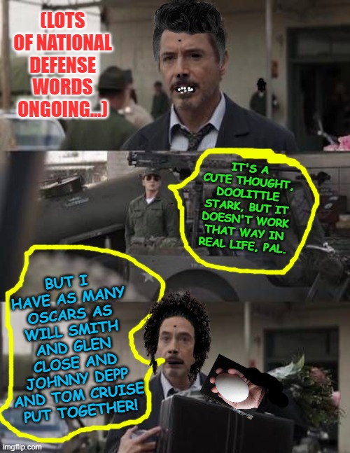 it's a cute thought, doolittle stark, but doesnt work that way | (LOTS OF NATIONAL DEFENSE WORDS ONGOING...); IT'S A CUTE THOUGHT, DOOLITTLE STARK, BUT IT DOESN'T WORK THAT WAY IN REAL LIFE, PAL. BUT I HAVE AS MANY OSCARS AS WILL SMITH AND GLEN CLOSE AND JOHNNY DEPP AND TOM CRUISE PUT TOGETHER! | image tagged in it's a cute thought doolittle stark but doesnt work that way | made w/ Imgflip meme maker